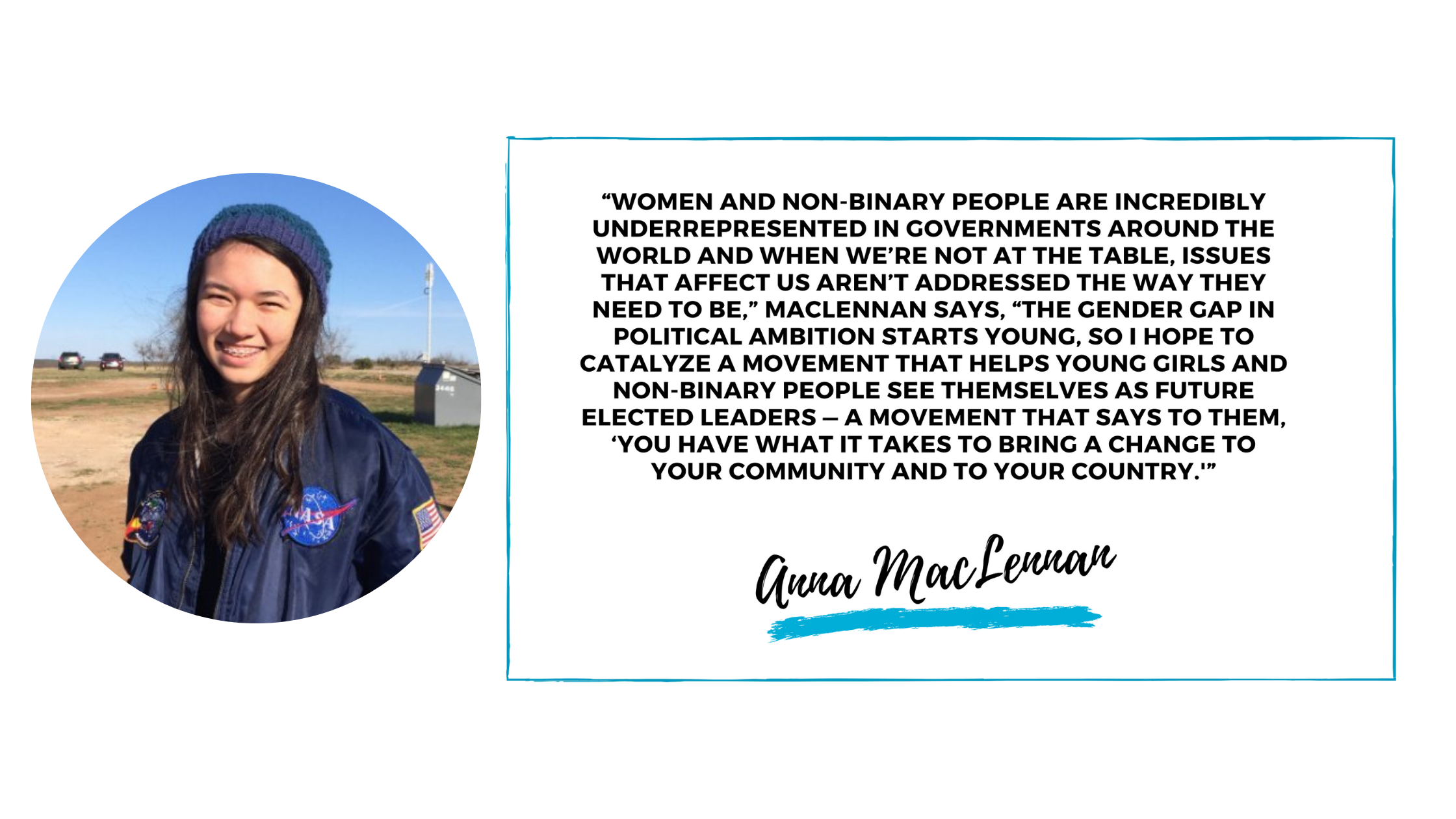   “Women and non-binary people are incredibly underrepresented in governments around the world and when we’re not at the table, issues that affect us aren’t addressed the way they need to be,” MacLennan says, “the gender gap in political ambition starts young, so I hope to catalyze a movement that helps young girls and non-binary people see themselves as future elected leaders — a movement that says to them, ‘You have what it takes to bring a change to your community and to your country.’”